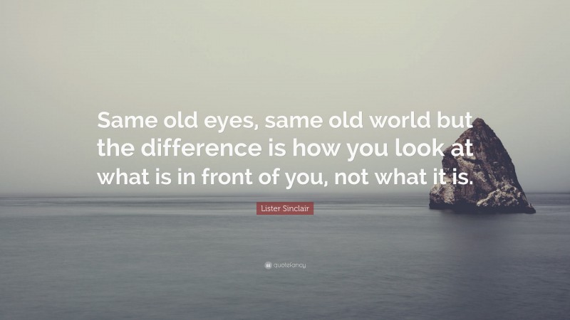 Lister Sinclair Quote: “Same old eyes, same old world but the difference is how you look at what is in front of you, not what it is.”