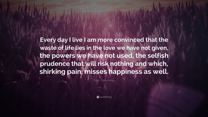 Mary Cholmondeley Quote: “Every day I live I am more convinced that the waste of life lies in the love we have not given, the powers we have not used, the selfish prudence that will risk nothing and which, shirking pain, misses happiness as well.”
