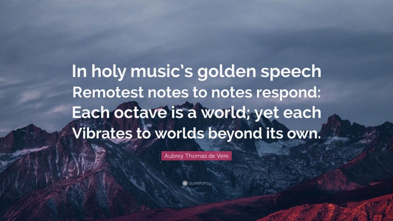 Aubrey Thomas de Vere Quote: “In holy music’s golden speech Remotest notes to notes respond: Each octave is a world; yet each Vibrates to worlds beyond its own.”
