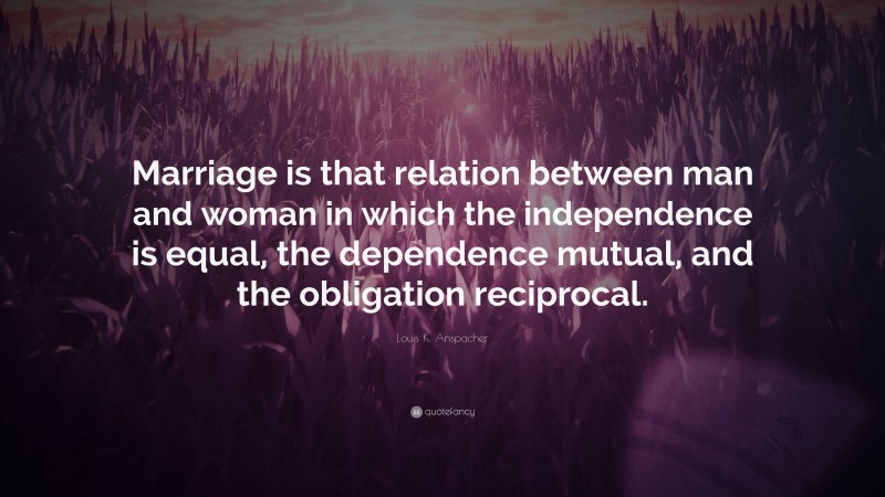 Louis K. Anspacher Quote: “Marriage is that relation between man and woman in which the independence is equal, the dependence mutual, and the obligation reciprocal.”