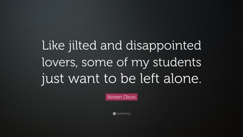 Kirsten Olson Quote: “Like jilted and disappointed lovers, some of my students just want to be left alone.”