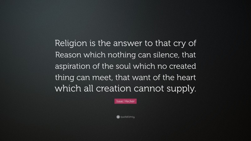 Isaac Hecker Quote: “Religion is the answer to that cry of Reason which nothing can silence, that aspiration of the soul which no created thing can meet, that want of the heart which all creation cannot supply.”