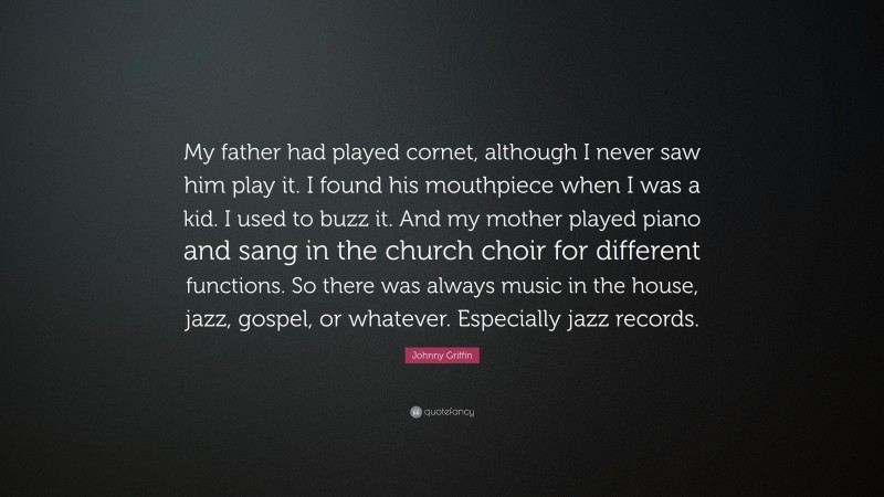 Johnny Griffin Quote: “My father had played cornet, although I never saw him play it. I found his mouthpiece when I was a kid. I used to buzz it. And my mother played piano and sang in the church choir for different functions. So there was always music in the house, jazz, gospel, or whatever. Especially jazz records.”