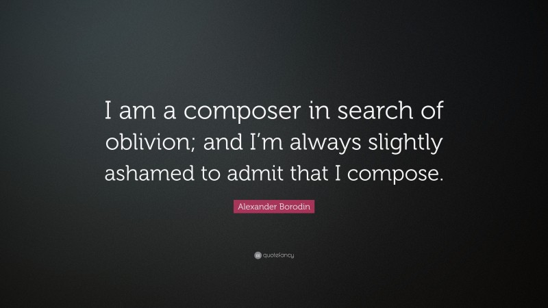 Alexander Borodin Quote: “I am a composer in search of oblivion; and I’m always slightly ashamed to admit that I compose.”