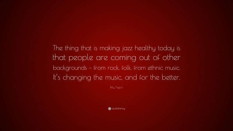 Billy Taylor Quote: “The thing that is making jazz healthy today is that people are coming out of other backgrounds – from rock, folk, from ethnic music. It’s changing the music, and for the better.”