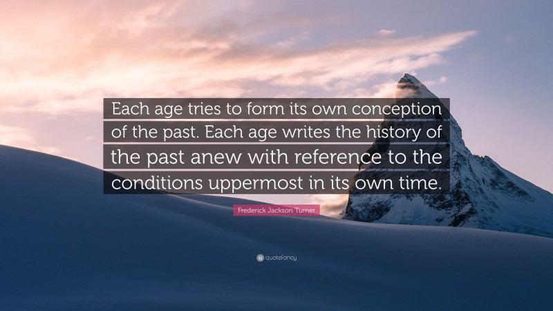 Frederick Jackson Turner Quote: “Each age tries to form its own conception of the past. Each age writes the history of the past anew with reference to the conditions uppermost in its own time.”