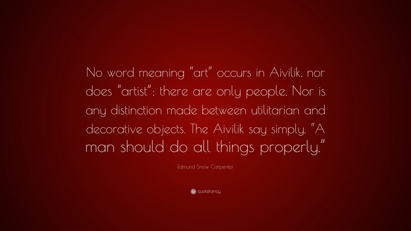 Edmund Snow Carpenter Quote: “No word meaning “art” occurs in Aivilik, nor does “artist”: there are only people. Nor is any distinction made between utilitarian and decorative objects. The Aivilik say simply, “A man should do all things properly.””