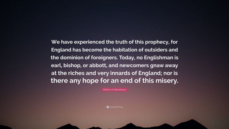 William of Malmesbury Quote: “We have experienced the truth of this prophecy, for England has become the habitation of outsiders and the dominion of foreigners. Today, no Englishman is earl, bishop, or abbott, and newcomers gnaw away at the riches and very innards of England; nor is there any hope for an end of this misery.”