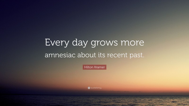 Hilton Kramer Quote: “Every day grows more amnesiac about its recent past.”