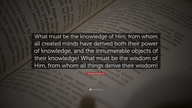 Timothy Dwight IV Quote: “What must be the knowledge of Him, from whom all created minds have derived both their power of knowledge, and the innumerable objects of their knowledge! What must be the wisdom of Him, from whom all things derive their wisdom!”