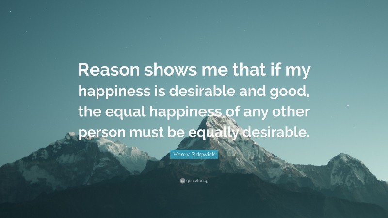 Henry Sidgwick Quote: “Reason shows me that if my happiness is desirable and good, the equal happiness of any other person must be equally desirable.”