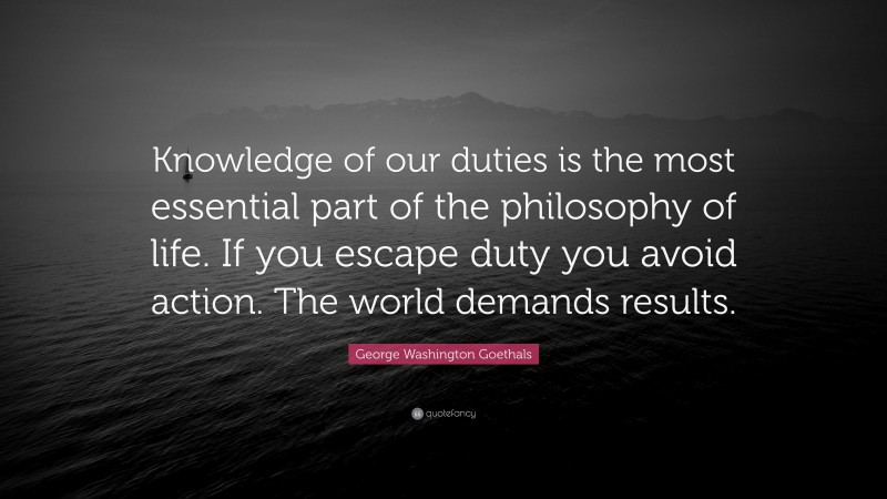 George Washington Goethals Quote: “Knowledge of our duties is the most essential part of the philosophy of life. If you escape duty you avoid action. The world demands results.”
