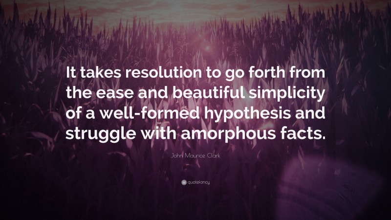 John Maurice Clark Quote: “It takes resolution to go forth from the ease and beautiful simplicity of a well-formed hypothesis and struggle with amorphous facts.”