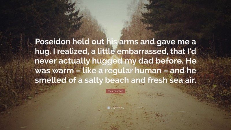 Rick Riordan Quote: “Poseidon held out his arms and gave me a hug. I realized, a little embarrassed, that I’d never actually hugged my dad before. He was warm – like a regular human – and he smelled of a salty beach and fresh sea air.”