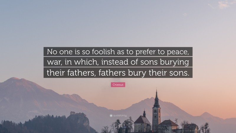 Croesus Quote: “No one is so foolish as to prefer to peace, war, in which, instead of sons burying their fathers, fathers bury their sons.”