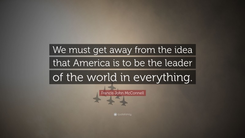 Francis John McConnell Quote: “We must get away from the idea that America is to be the leader of the world in everything.”