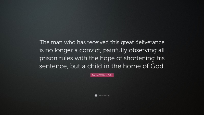 Robert William Dale Quote: “The man who has received this great deliverance is no longer a convict, painfully observing all prison rules with the hope of shortening his sentence, but a child in the home of God.”
