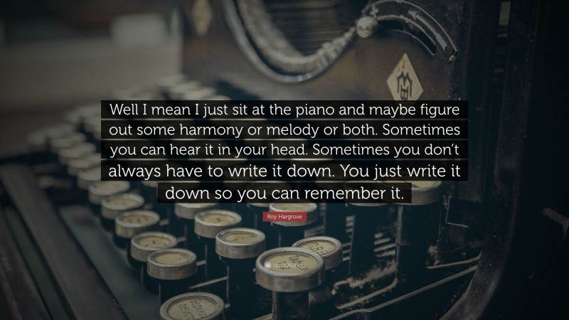 Roy Hargrove Quote: “Well I mean I just sit at the piano and maybe figure out some harmony or melody or both. Sometimes you can hear it in your head. Sometimes you don’t always have to write it down. You just write it down so you can remember it.”