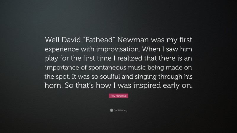 Roy Hargrove Quote: “Well David “Fathead” Newman was my first experience with improvisation. When I saw him play for the first time I realized that there is an importance of spontaneous music being made on the spot. It was so soulful and singing through his horn. So that’s how I was inspired early on.”