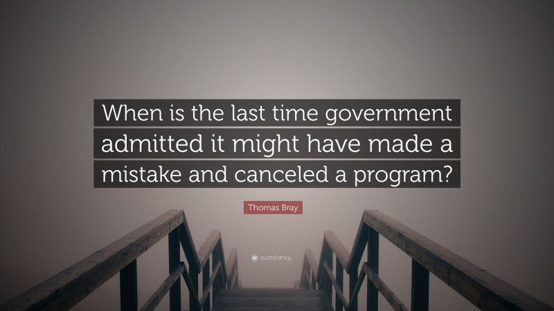 Thomas Bray Quote: “When is the last time government admitted it might have made a mistake and canceled a program?”