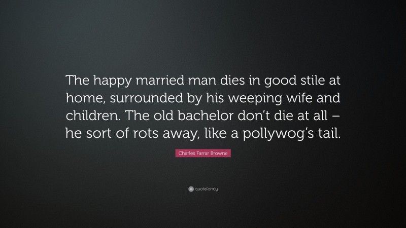 Charles Farrar Browne Quote: “The happy married man dies in good stile at home, surrounded by his weeping wife and children. The old bachelor don’t die at all – he sort of rots away, like a pollywog’s tail.”