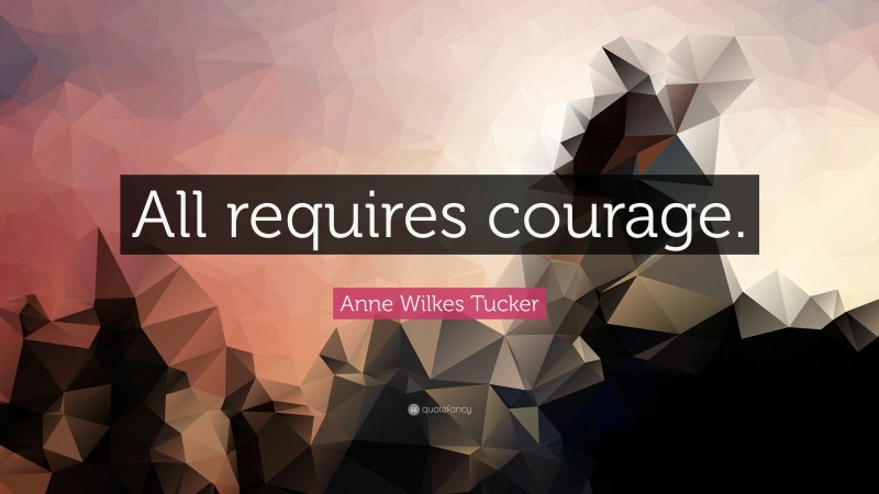 Anne Wilkes Tucker Quote: “All requires courage.”