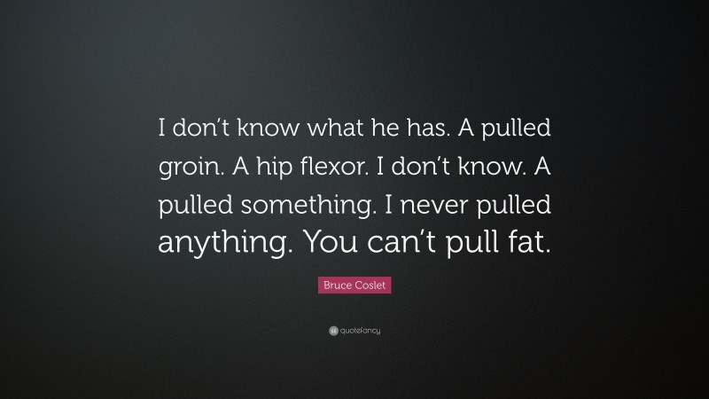 Bruce Coslet Quote: “I don’t know what he has. A pulled groin. A hip flexor. I don’t know. A pulled something. I never pulled anything. You can’t pull fat.”