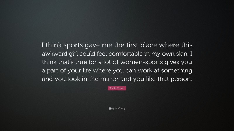 Teri McKeever Quote: “I think sports gave me the first place where this awkward girl could feel comfortable in my own skin. I think that’s true for a lot of women-sports gives you a part of your life where you can work at something and you look in the mirror and you like that person.”