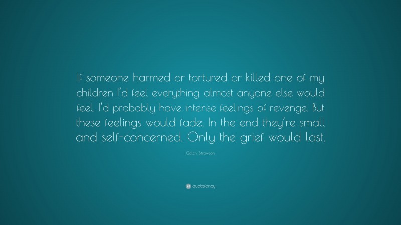 Galen Strawson Quote: “If someone harmed or tortured or killed one of my children I’d feel everything almost anyone else would feel. I’d probably have intense feelings of revenge. But these feelings would fade. In the end they’re small and self-concerned. Only the grief would last.”