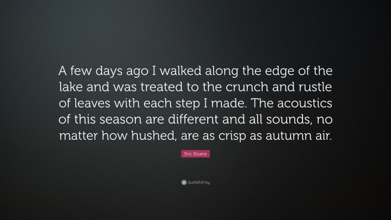 Eric Sloane Quote: “A few days ago I walked along the edge of the lake and was treated to the crunch and rustle of leaves with each step I made. The acoustics of this season are different and all sounds, no matter how hushed, are as crisp as autumn air.”