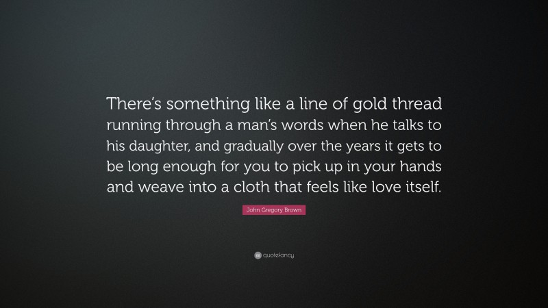 John Gregory Brown Quote: “There’s something like a line of gold thread running through a man’s words when he talks to his daughter, and gradually over the years it gets to be long enough for you to pick up in your hands and weave into a cloth that feels like love itself.”
