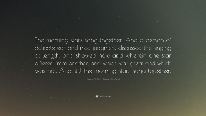 Thomas William Hodgson Crosland Quote: “The morning stars sang together. And a person of delicate ear and nice judgment discussed the singing at length, and showed how and wherein one star differed from another, and which was great and which was not. And still the morning stars sang together.”