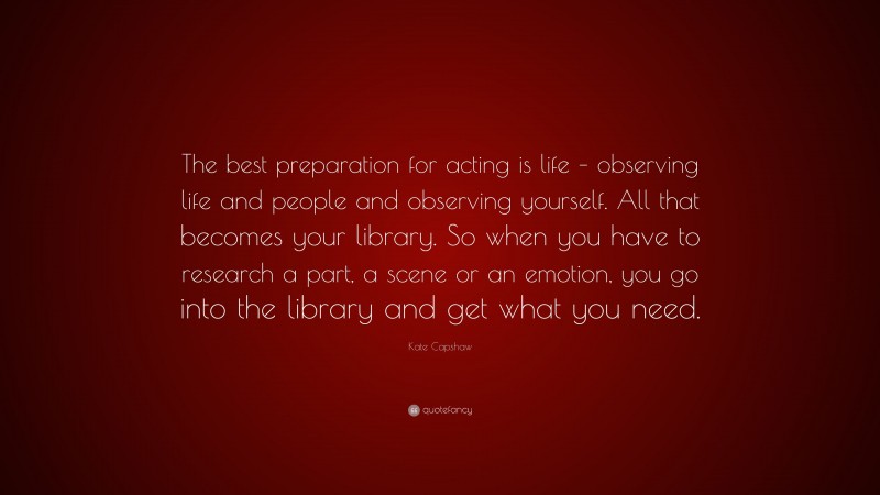 Kate Capshaw Quote: “The best preparation for acting is life – observing life and people and observing yourself. All that becomes your library. So when you have to research a part, a scene or an emotion, you go into the library and get what you need.”
