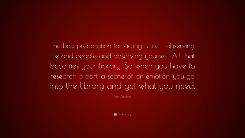 Kate Capshaw Quote: “The best preparation for acting is life – observing life and people and observing yourself. All that becomes your library. So when you have to research a part, a scene or an emotion, you go into the library and get what you need.”