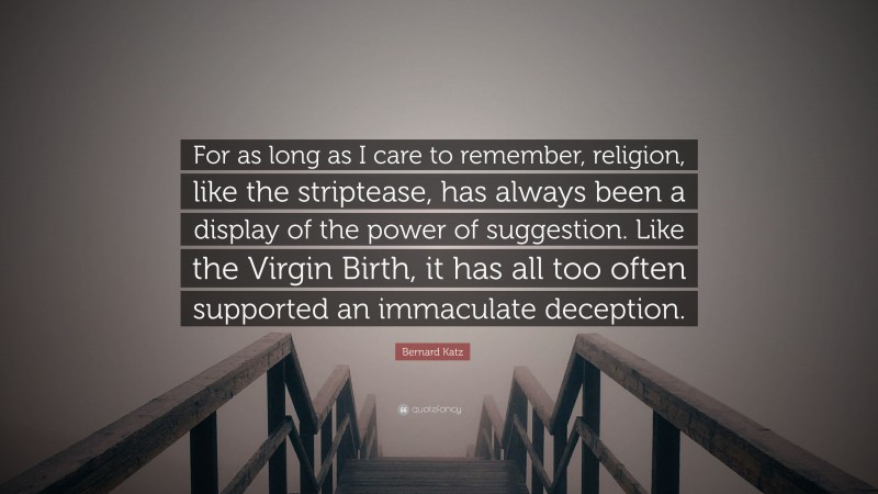 Bernard Katz Quote: “For as long as I care to remember, religion, like the striptease, has always been a display of the power of suggestion. Like the Virgin Birth, it has all too often supported an immaculate deception.”