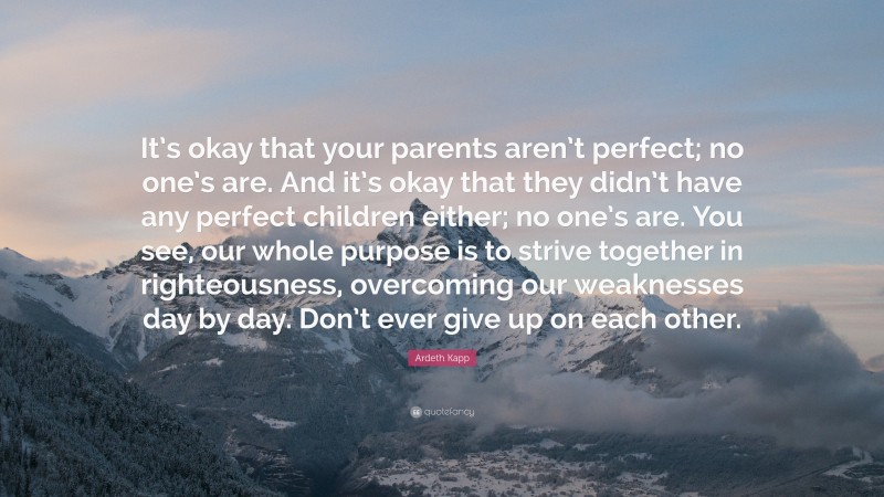 Ardeth Kapp Quote: “It’s okay that your parents aren’t perfect; no one’s are. And it’s okay that they didn’t have any perfect children either; no one’s are. You see, our whole purpose is to strive together in righteousness, overcoming our weaknesses day by day. Don’t ever give up on each other.”