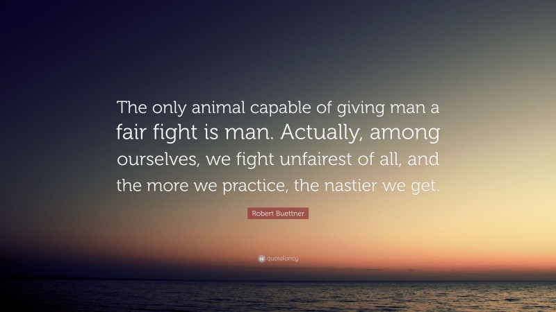 Robert Buettner Quote: “The only animal capable of giving man a fair fight is man. Actually, among ourselves, we fight unfairest of all, and the more we practice, the nastier we get.”