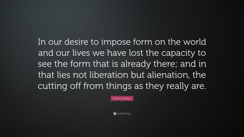 Colin Gunton Quote: “In our desire to impose form on the world and our lives we have lost the capacity to see the form that is already there; and in that lies not liberation but alienation, the cutting off from things as they really are.”