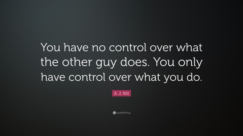 A. J. Kitt Quote: “You have no control over what the other guy does. You only have control over what you do.”