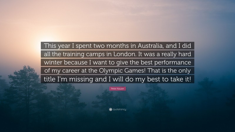 Peter Kauzer Quote: “This year I spent two months in Australia, and I did all the training camps in London. It was a really hard winter because I want to give the best performance of my career at the Olympic Games! That is the only title I’m missing and I will do my best to take it!”