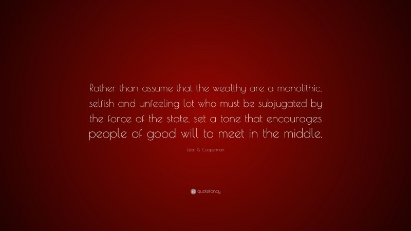 Leon G. Cooperman Quote: “Rather than assume that the wealthy are a monolithic, selfish and unfeeling lot who must be subjugated by the force of the state, set a tone that encourages people of good will to meet in the middle.”