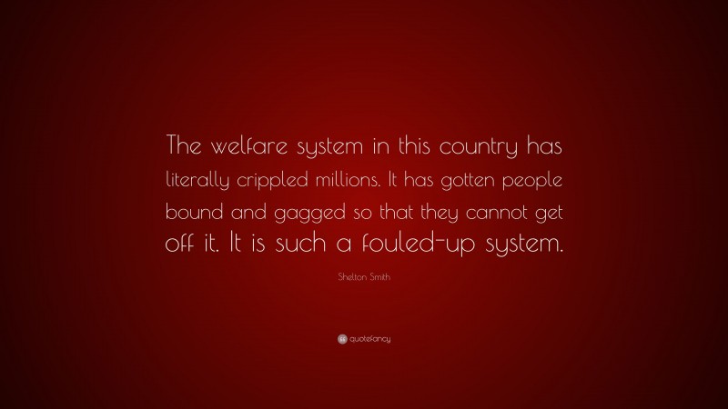 Shelton Smith Quote: “The welfare system in this country has literally crippled millions. It has gotten people bound and gagged so that they cannot get off it. It is such a fouled-up system.”