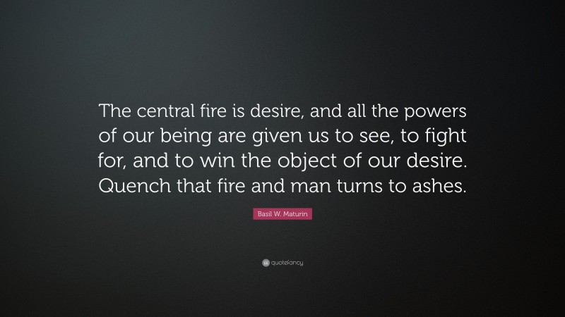 Basil W. Maturin Quote: “The central fire is desire, and all the powers of our being are given us to see, to fight for, and to win the object of our desire. Quench that fire and man turns to ashes.”