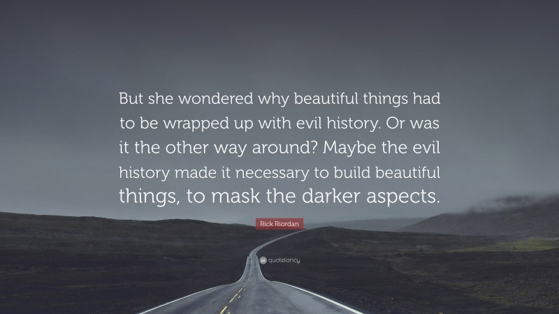 Rick Riordan Quote: “But she wondered why beautiful things had to be wrapped up with evil history. Or was it the other way around? Maybe the evil history made it necessary to build beautiful things, to mask the darker aspects.”