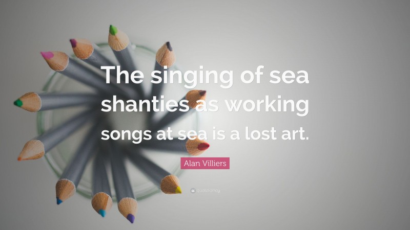 Alan Villiers Quote: “The singing of sea shanties as working songs at sea is a lost art.”