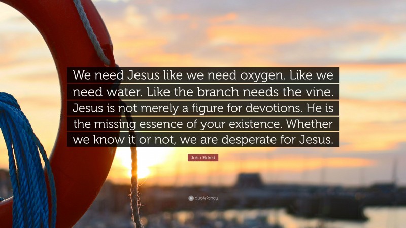John Eldred Quote: “We need Jesus like we need oxygen. Like we need water. Like the branch needs the vine. Jesus is not merely a figure for devotions. He is the missing essence of your existence. Whether we know it or not, we are desperate for Jesus.”
