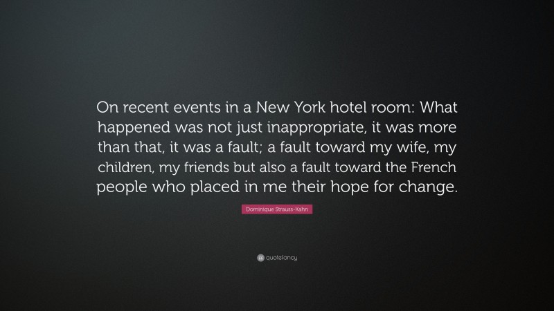 Dominique Strauss-Kahn Quote: “On recent events in a New York hotel room: What happened was not just inappropriate, it was more than that, it was a fault; a fault toward my wife, my children, my friends but also a fault toward the French people who placed in me their hope for change.”