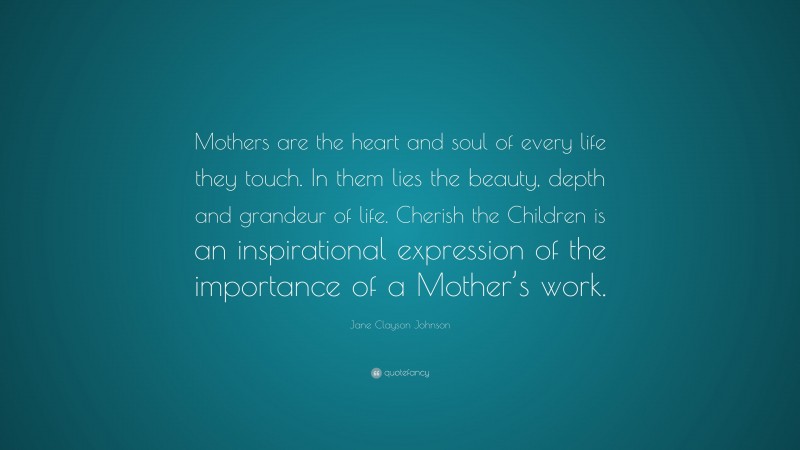 Jane Clayson Johnson Quote: “Mothers are the heart and soul of every life they touch. In them lies the beauty, depth and grandeur of life. Cherish the Children is an inspirational expression of the importance of a Mother’s work.”