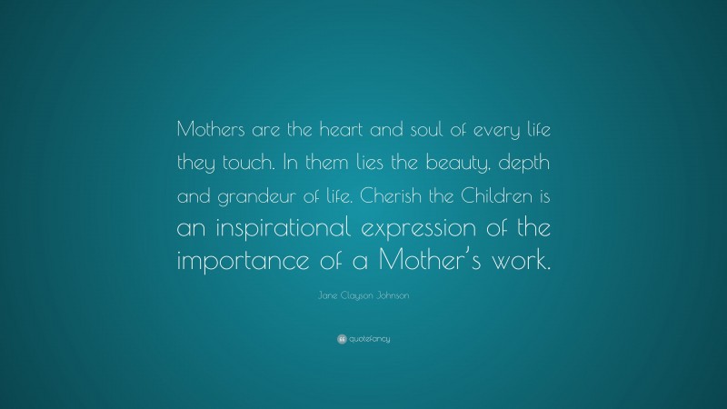Jane Clayson Johnson Quote: “Mothers are the heart and soul of every life they touch. In them lies the beauty, depth and grandeur of life. Cherish the Children is an inspirational expression of the importance of a Mother’s work.”