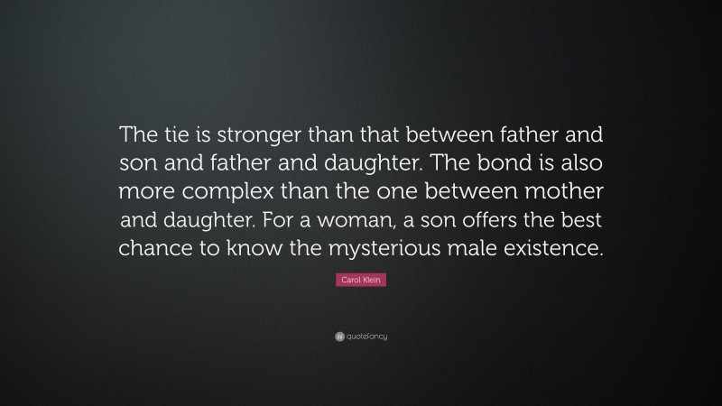 Carol Klein Quote: “The tie is stronger than that between father and son and father and daughter. The bond is also more complex than the one between mother and daughter. For a woman, a son offers the best chance to know the mysterious male existence.”